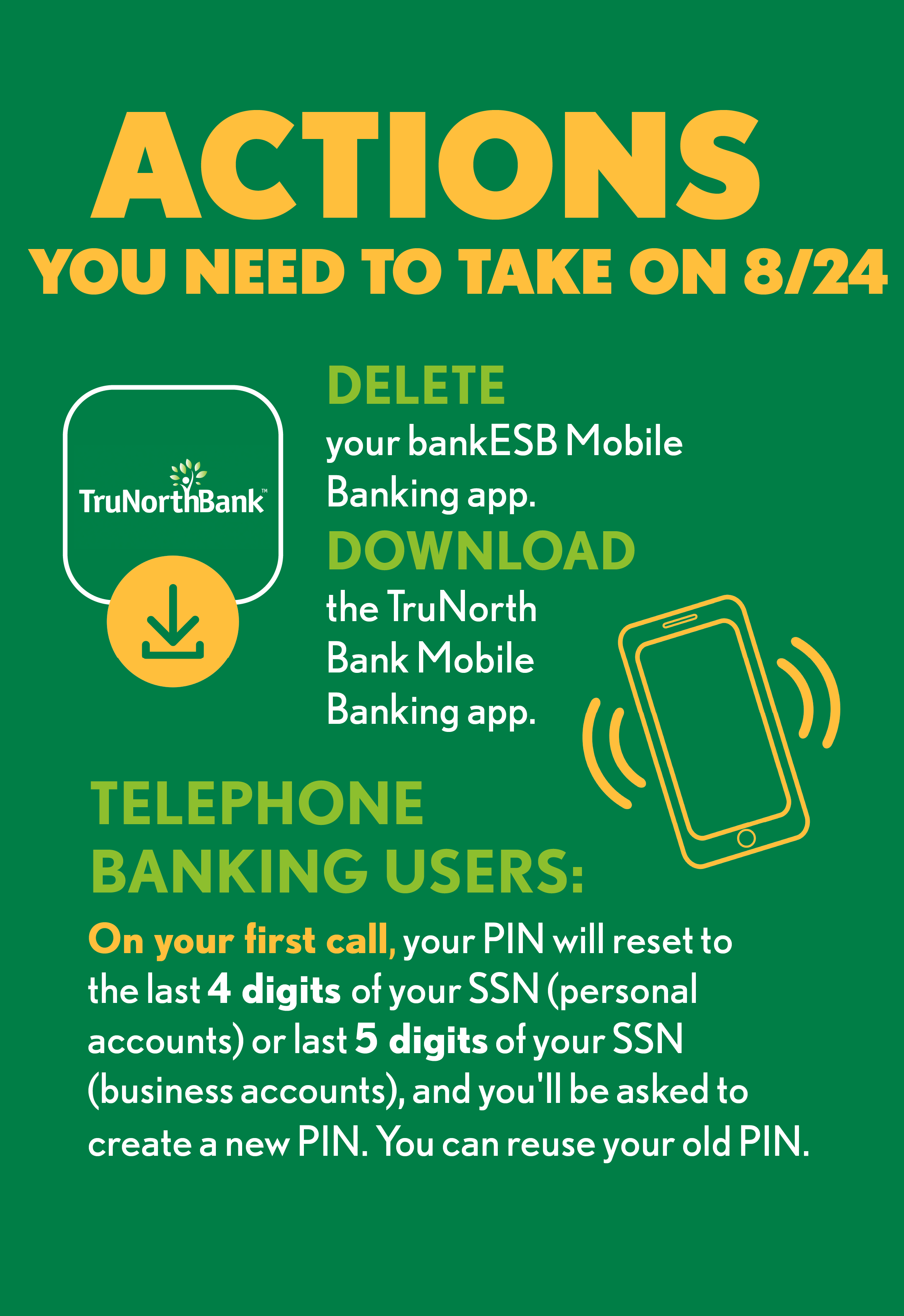 Actions you need to take between 8/24 digital graphic. Delete the old bankESB mobile app. Download the TruNorth Bank mobile app. Reset your pin if you use telephone banking. It will be set as the last four digitals of you SSN number for personal accounts and last 5 digitals of your SSN for business accounts. You can reset your pin to the same one you had previously.